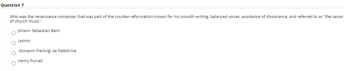 Question 7
Who was the renaissance composer that was part of the counter-reformation known for his smooth writing, balanced voices, avoidance of dissonance, and referred to as "the savior
of church music".
Johann Sebastian Bach
Leonin
Giovanni Pierluigi da Palestrina
Henry Purcell
