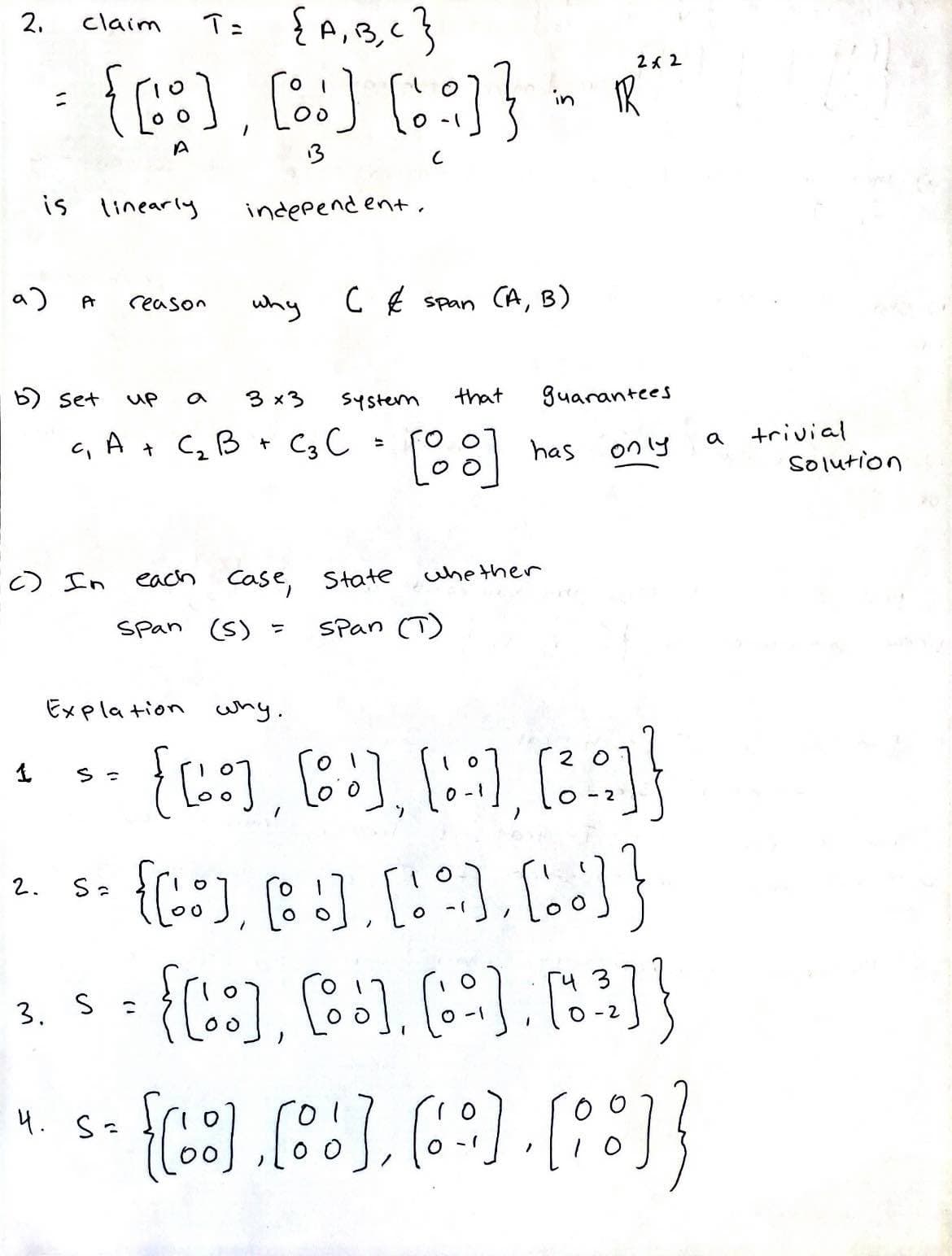 2.
9)
is
=
1
claim
T= {A, B, C }
{[:] [:] [:]}
A
13
C
Pr
2.
b) set
linearly
c) In
reason
up
3x3
c₁ A + C₂ B + C₂ C =
S =
Sa
independent.
why
4. S=
C & span (A,
systern
each case, State
Span (S) =
that
[88]
whether
Span (T)
in TR
B)
Explation why.
{[:], [+], [::], [²:]}
{[:], [!], [!], [..] }
• [²]}
{[:], [8], (:)
3
3. S =
0-2
[6].[6], (6), [8]]
2x2
has
guarantees
only
a
trivial
Solution