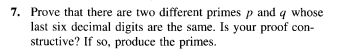 7. Prove that there are two different primes p and q whose
last six decimal digits are the same. Is your proof con-
structive? If so, produce the primes.