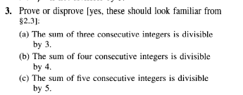 3. Prove or disprove [yes, these should look familiar from
$2.3]:
(a) The sum of three consecutive integers is divisible
by 3.
(b) The sum of four consecutive integers is divisible
by 4.
(c) The sum of five consecutive integers is divisible
by 5.