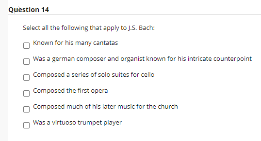 Question 14
Select all the following that apply to J.S. Bach:
Known for his many cantatas
Was a german composer and organist known for his intricate counterpoint
Composed a series of solo suites for cello
Composed the first opera
Composed much of his later music for the church
Was a virtuoso trumpet player
