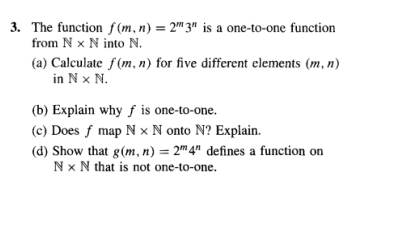 3. The function f(m, n) = 2"3" is a one-to-one function
from N x N into N.
(a) Calculate f(m, n) for five different elements (m, n)
in N X N.
(b) Explain why f is one-to-one.
(c) Does f map N x N onto N? Explain.
(d) Show that g(m, n) = 2m 4n defines a function on
Nx N that is not one-to-one.