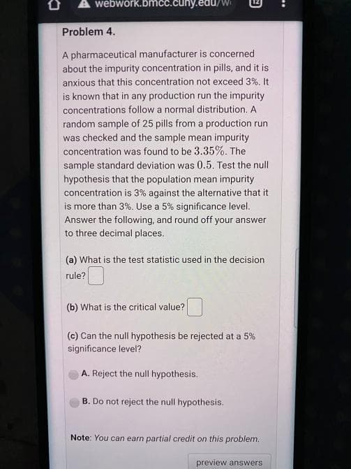 A webwork.bmcc.cuny.edu/
Problem 4.
A pharmaceutical manufacturer is concerned
about the impurity concentration in pills, and it is
anxious that this concentration not exceed 3%. It
is known that in any production run the impurity
concentrations follow a normal distribution. A
random sample of 25 pills from a production run
was checked and the sample mean impurity
concentration was found to be 3.35%. The
sample standard deviation was 0.5. Test the null
hypothesis that the population mean impurity
concentration is 3% against the alternative that it
is more than 3%. Use a 5% significance level.
Answer the following, and round off your answer
to three decimal places.
(a) What is the test statistic used in the decision
rule?
(b) What is the critical value?
(c) Can the null hypothesis be rejected at a 5%
significance level?
A. Reject the null hypothesis.
B. Do not reject the null hypothesis.
Note: You can earn partial credit on this problem.
preview answers
