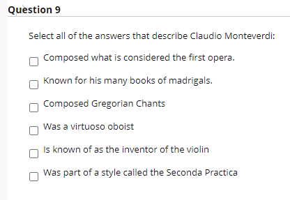 Question 9
Select all of the answers that describe Claudio Monteverdi:
Composed what is considered the first opera.
Known for his many books of madrigals.
Composed Gregorian Chants
Was a virtuoso oboist
Is known of as the inventor of the violin
Was part of a style called the Seconda Practica
