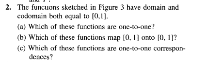 2. The funcuons sketched in Figure 3 have domain and
codomain both equal to [0,1].
(a) Which of these functions are one-to-one?
(b) Which of these functions map [0, 1] onto [0, 1]?
(c) Which of these functions are one-to-one correspon-
dences?