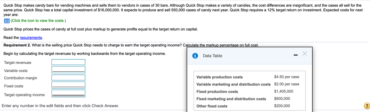 Quick Stop makes candy bars for vending machines and sells them to vendors in cases of 30 bars. Although Quick Stop makes a variety of candies, the cost differences are insignificant, and the cases all sell for the
same price. Quick Stop has a total capital investment of $16,000,000. It expects to produce and sell 550,000 cases of candy next year. Quick Stop requires a 12% target return on investment. Expected costs for next
year are:
(Click the icon to view the costs.)
Quick Stop prices the cases of candy at full cost plus markup to generate profits equal to the target return on capital.
Read the requirements.
Requirement 2. What is the selling price Quick Stop needs to charge to earn the target operating income? Calculate the markup percentage on full cost.
Begin by calculating the target revenues by working backwards from the target operating income.
Data Table
Target revenues
Variable costs
Contribution margin
Variable production costs
$4.50 per case
Variable marketing and distribution costs $2.00 per case
Fixed costs
Fixed production costs
$1,405,000
Target operating income
Fixed marketing and distribution costs
$600,000
Enter any number in the edit fields and then click Check Answer.
Other fixed costs
$200,000
