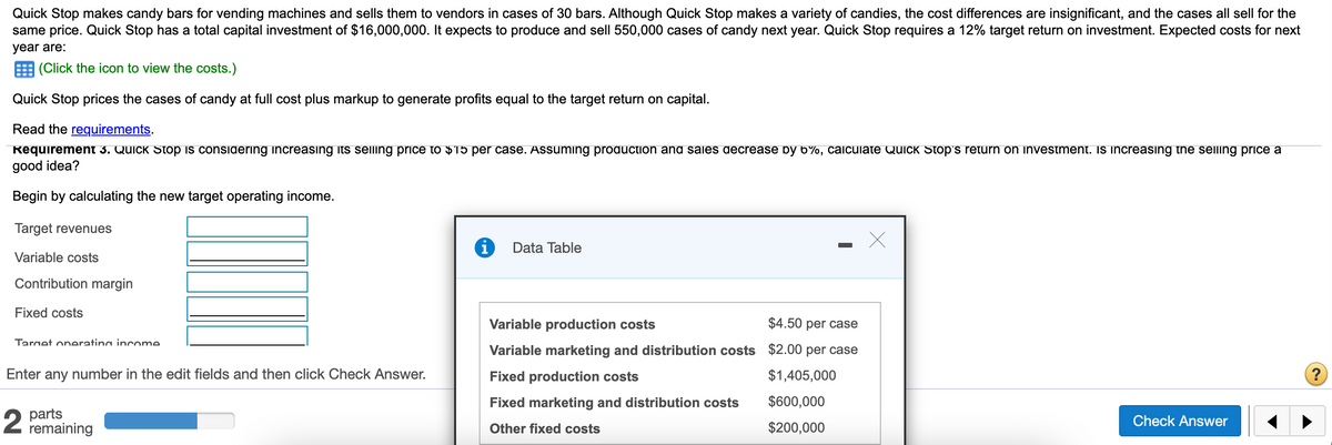 Quick Stop makes candy bars for vending machines and sells them to vendors in cases of 30 bars. Although Quick Stop makes a variety of candies, the cost differences are insignificant, and the cases all sell for the
same price. Quick Stop has a total capital investment of $16,000,000. It expects to produce and sell 550,000 cases of candy next year. Quick Stop requires a 12% target return on investment. Expected costs for next
year are:
(Click the icon to view the costs.)
Quick Stop prices the cases of candy at full cost plus markup to generate profits equal to the target return on capital.
Read the requirements.
Requirement 3. Quick Stop is considerıng increasing its selling priIce to $15 per case. Assuming production and sales decrease by 6%, calculate QuIck Stop's return on investment. Is increasing the selling price a
good idea?
Begin by calculating the new target operating income.
Target revenues
Data Table
Variable costs
Contribution margin
Fixed costs
Variable production costs
$4.50 per case
Target oneratina income
Variable marketing and distribution costs $2.00 per case
Enter any number in the edit fields and then click Check Answer.
Fixed production costs
$1,405,000
Fixed marketing and distribution costs
$600,000
parts
remaining
Check Answer
Other fixed costs
$200,000
