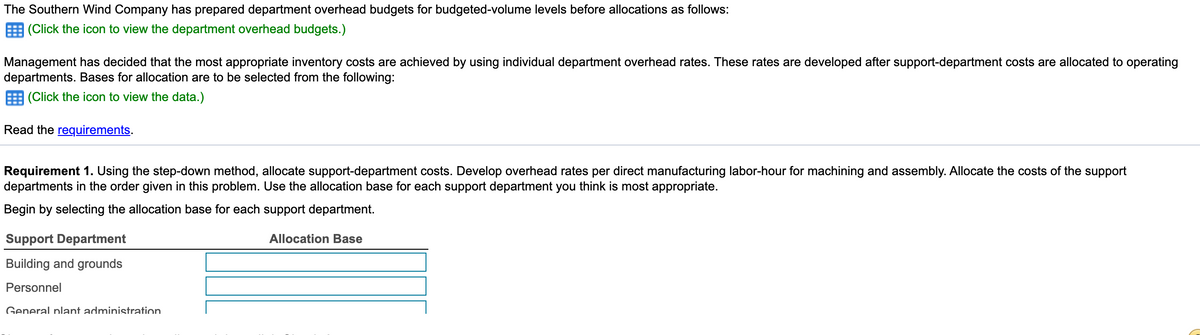 The Southern Wind Company has prepared department overhead budgets for budgeted-volume levels before allocations as follows:
(Click the icon to view the department overhead budgets.)
Management has decided that the most appropriate inventory costs are achieved by using individual department overhead rates. These rates are developed after support-department costs are allocated to operating
departments. Bases for allocation are to be selected from the following:
E (Click the icon to view the data.)
Read the requirements.
Requirement 1. Using the step-down method, allocate support-department costs. Develop overhead rates per direct manufacturing labor-hour for machining and assembly. Allocate the costs of the support
departments in the order given in this problem. Use the allocation base for each support department you think is most appropriate.
Begin by selecting the allocation base for each support department.
Support Department
Allocation Base
Building and grounds
Personnel
General plant administration
