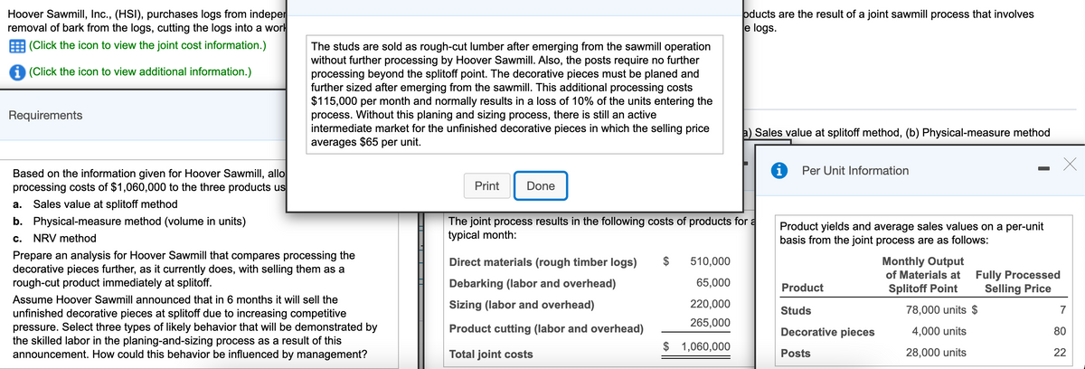 Hoover Sawmill, Inc., (HSI), purchases logs from indeper
removal of bark from the logs, cutting the logs into a worl
oducts are the result of a joint sawmill process that involves
e logs.
(Click the icon to view the joint cost information.)
The studs are sold as rough-cut lumber after emerging from the sawmill operation
without further processing by Hoover Sawmill. Also, the posts require no further
processing beyond the splitoff point. The decorative pieces must be planed and
further sized after emerging from the sawmill. This additional processing costs
$115,000 per month and normally results in a loss of 10% of the units entering the
process. Without this planing and sizing process, there is still an active
intermediate market for the unfinished decorative pieces in which the selling price
averages $65 per unit.
(Click the icon to view additional information.)
Requirements
a) Sales value at splitoff method, (b) Physical-measure method
Per Unit Information
Based on the information given for Hoover Sawmill, allo
processing costs of $1,060,000 to the three products us
Print
Done
а.
Sales value at splitoff method
The joint process results in the following costs of products for a
typical month:
b. Physical-measure method (volume in units)
Product yields and average sales values on a per-unit
basis from the joint process are as follows:
с.
NRV method
Prepare an analysis for Hoover Sawmill that compares processing the
decorative pieces further, as it currently does, with selling them as a
rough-cut product immediately at splitoff.
Direct materials (rough timber logs)
510,000
Monthly Output
Fully Processed
Selling Price
of Materials at
Debarking (labor and overhead)
65,000
Product
Splitoff Point
Assume Hoover Sawmill announced that in 6 months it will sell the
Sizing (labor and overhead)
220,000
Studs
78,000 units $
7
unfinished decorative pieces at splitoff due to increasing competitive
pressure. Select three types of likely behavior that will be demonstrated by
the skilled labor in the planing-and-sizing process as a result of this
announcement. How could this behavior be influenced by management?
265,000
Product cutting (labor and overhead)
Decorative pieces
4,000 units
80
$ 1,060,000
Total joint costs
Posts
28,000 units
22
