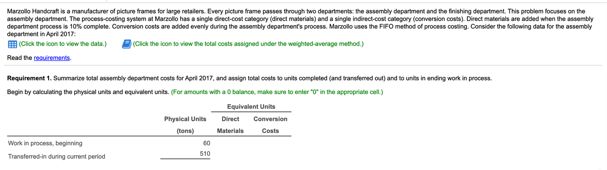 Marzollo Handcraft is a manufacturer of picture frames for large retailers. Every picture frame passes through two departments: the assembly department and the finishing department. This problem focuses on the
assembly department. The process-costing system at Marzollo has a single direct-cost category (direct materials) and a single indirect-cost category (conversion costs). Direct materials are added when the assembly
department process is 10% complete. Conversion costs are added evenly during the assembly department's process. Marzollo uses the FIFO method of process costing. Consider the following data for the assembly
department in April 2017:
E (Click the icon to view the data.)
|(Click the icon to view the total costs assigned under the weighted-average method.)
Read the requirements.
Requirement 1. Summarize total assembly department costs for April 2017, and assign total costs to units completed (and transferred out) and to units in ending work in process.
Begin by calculating the physical units and equivalent units. (For amounts with a 0 balance, make sure to enter "0" in the appropriate cell.)
Equivalent Units
Physical Units
Direct
Conversion
(tons)
Materials
Costs
Work in process, beginning
60
510
Transferred-in during current period
