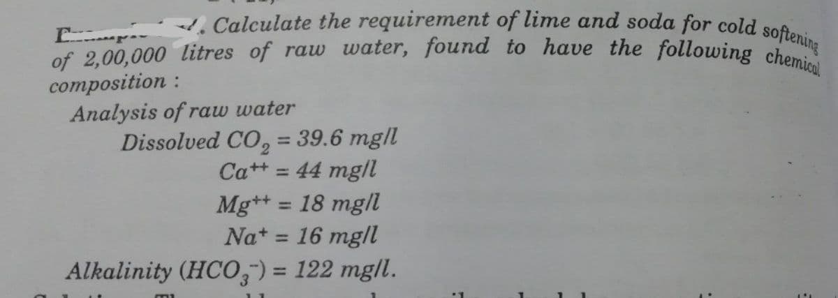 of 2,00,000 litres of raw water, found to have the following chemical
. Calculate the requirement of lime and soda for cold softening
composition :
Analysis of raw water
Dissolved CO, = 39.6 mg/l
%3D
Ca++ = 44 mg/l
Mg*+ = 18 mg/
Nat = 16 mg/I
%3D
Alkalinity (HCO) = 122 mg/l.
%3D
