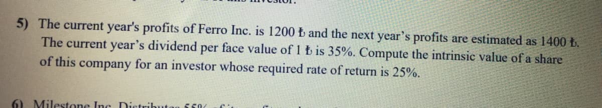 5) The current year's profits of Ferro Inc. is 1200 b and the next year's profits are estimated as 1400 t.
The current year's dividend per face value of 1 b is 35%. Compute the intrinsic value of a share
of this company for an investor whose required rate of return is 25%.
6) Milestone Inc Distributog 550
