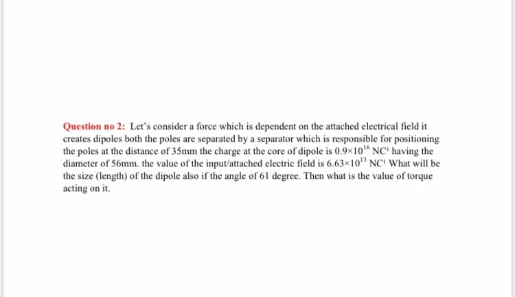 Question no 2: Let's consider a force which is dependent on the attached electrical field it
creates dipoles both the poles are separated by a separator which is responsible for positioning
the poles at the distance of 35mm the charge at the core of dipole is 0.9x10 NC' having the
diameter of 56mm. the value of the input/attached electric field is 6.63×10 NC' What will be
the size (length) of the dipole also if the angle of 61 degree. Then what is the value of torque
acting on it.
