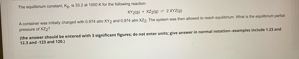 The equilibrium constant, K, is 33.2 at 1000 K for the following reaction:
XY2(g) + XZ2(g) = 2 XYZ(g)
A container was initially charged with 0.974 atm XY2 and 0.974 atm XZ2. The system was then allowed to reach equilibrium. What is the equilibrium partial
pressure of XZ2?
(the answer should be entered with 3 significant figures; do not enter units; give answer in normal notation--examples include 1.23 and
12.3 and -123 and 120.)
