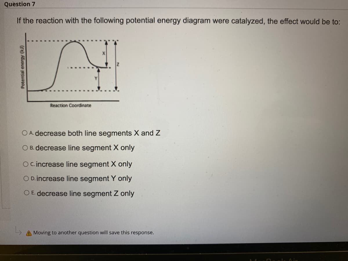 Question 7
If the reaction with the following potential energy diagram were catalyzed, the effect would be to:
Reaction Coordinate
O A. decrease both line segments X and Z
O B. decrease line segment X only
O C.increase line segment X only
O D.increase line segment Y only
O E. decrease line segment Z only
A Moving to another question will save this response.
Potential energy (kJ)
