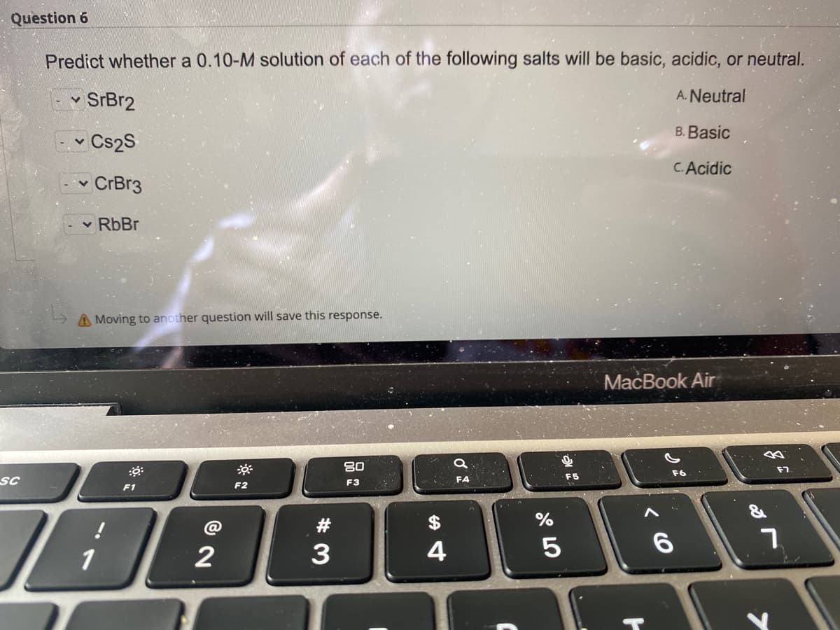 Question 6
Predict whether a 0.10-M solution of each of the following salts will be basic, acidic, or neutral.
- v SrBr2
A. Neutral
B. Basic
Ev Cs2S
C.Acidic
-- CrBr3
v RbBr
A Moving to another question will save this response.
МaсВook Air
80
F7
SC
FA
F3
F1
F2
$
%
3
4
6.
1
