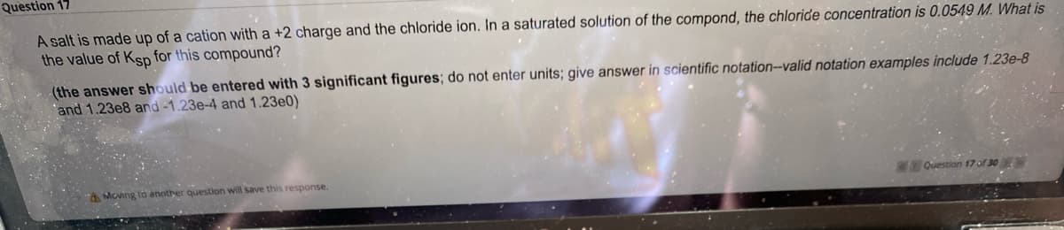 Question 17
A salt is made up of a cation with a +2 charge and the chloride ion. In a saturated solution of the compond, the chloride concentration is 0.0549 M. What is
the value of Kgp for this compound?
(the answer should be entered with 3 significant figures; do not enter units; give answer in scientific notation-valid notation examples include 1.23e-8
'and 1.23e8 and -1.23e-4 and 1.23e0)
A Moving to another question will save this response.
TOQuestion 17 of 30
