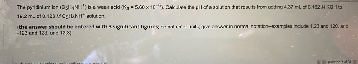 The pyridinium ion (C5H4NH*) is a weak acid (Ka = 5.60 x 10-6). Calculate the pH of a solution that results from adding 4.37 mL of 0.162 M KOH to
19.2 mL of 0.123 M C5H4NH* solution.
(the answer should be entered with 3 significant figures; do not enter units; give answer in normal notation-examples include 1.23 and 120. and
-123 and 123. and 12.3)
Question 7 of 30
