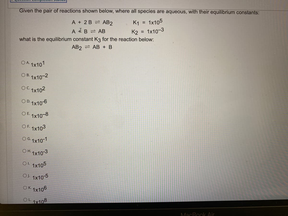 Given the pair of reactions shown below, where all species are aqueous, with their equilibrium constants:
1x105
A + 2 B AB2
K1
A B = AB
K2
1x10-3
what is the equilibrium constant K3 for the reaction below:
AB2 = AB + B
OA.
1x101
O B. 1x10-2
OC qx102
O D. 1x10-6
O E. 1x10-8
O F. qx103
O G.1x10-1
O H. qx10-3
Ol.1x105
OJ qx10-5
O K. gx106
OLgx108
MacBook Air
