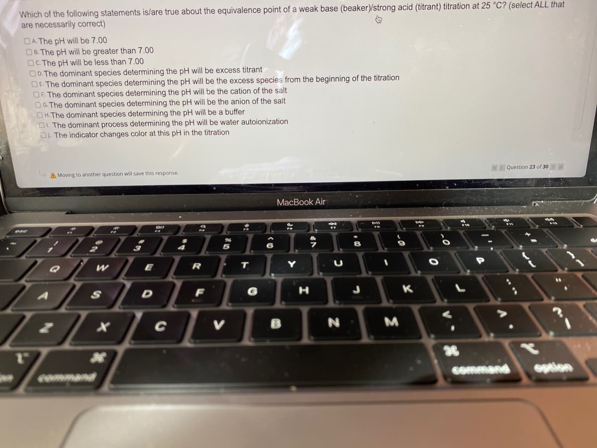 Which of the following statements is/are true about the equivalence point of a weak base (beaker)/strong acid (titrant) titration at 25 °C? (select ALL that
are necessarily correct)
DA The pH will be 7.00
OB. The pH will be greater than 7.00
OC. The pH will be less than 7.00
OD. The dominant species determining the pH will be excess titrant
DE The dominant species determining the pH will be the excess species from the beginning of the titration
OF. The dominant species determining the pH will be the cation of the salt
OG. The dominant species determining the pH will be the anion of the salt
OH.The dominant species determining the pH will be a buffer
O. The dominant process determining the pH will be water autoionization
O The indicator changes color at this pH in the titration
«< Question 23 of 30>
A Moving to another question will save this response.
МaсВook Air
E
R
T
F
H
K
36
Command
option
command
