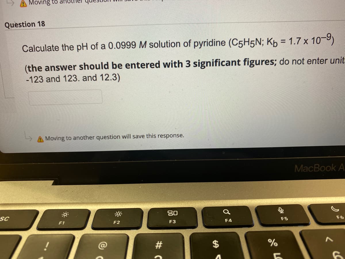 Moving to arHO
Question 18
Calculate the pH of a 0.0999 M solution of pyridine (C5H5N; Kp = 1.7 x 10-9)
(the answer should be entered with 3 significant figures; do not enter unit-
-123 and 123. and 12.3)
A Moving to another question will save this response.
MacBook A
80
sc
F6
F5
F1
F2
F3
F4
$
%
