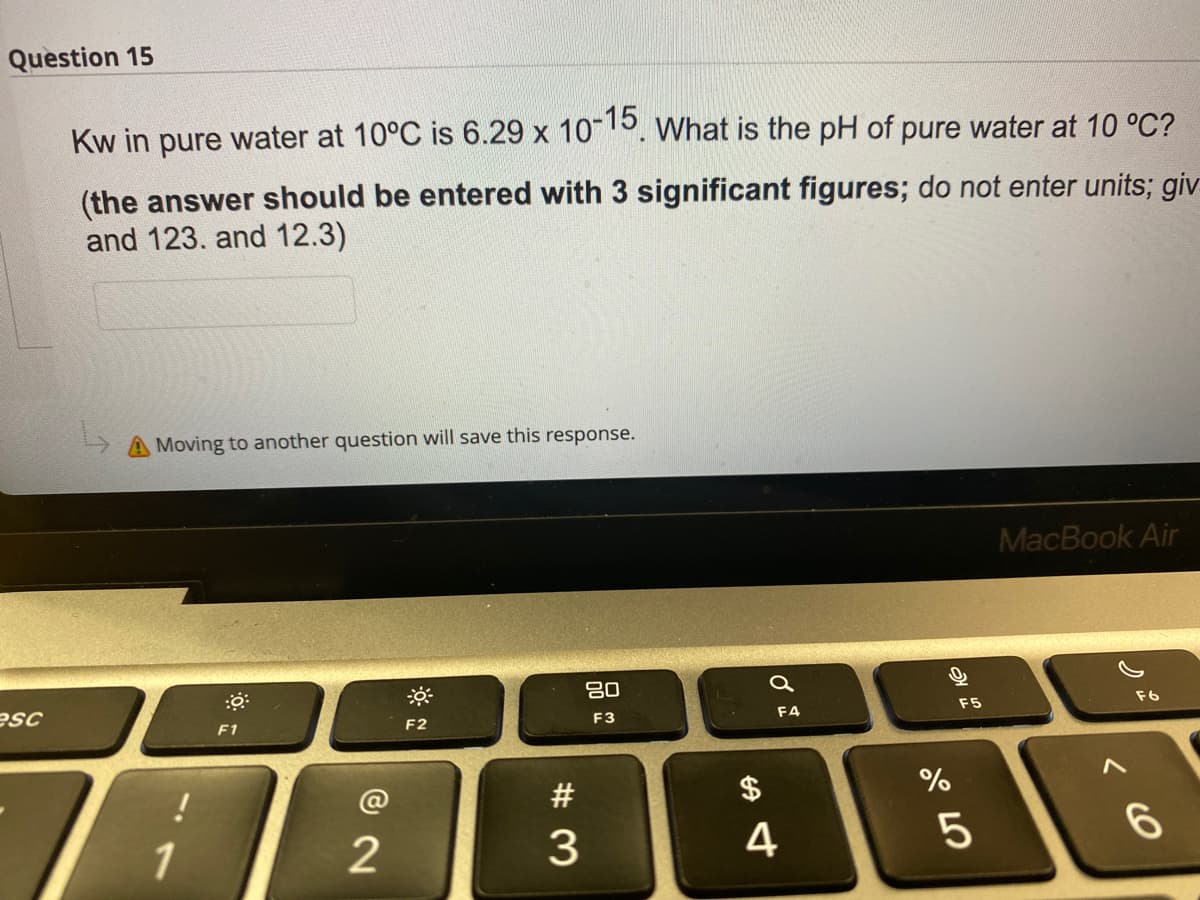 Question 15
Kw in pure water at 10°C is 6.29 x 1015. What is the pH of pure water at 10 °C?
(the answer should be entered with 3 significant figures; do not enter units; giv
and 123. and 12.3)
Moving to another question will save this response.
MacBook Air
80
esc
F5
F6
F1
F2
F3
F4
#
$
%
1
4
