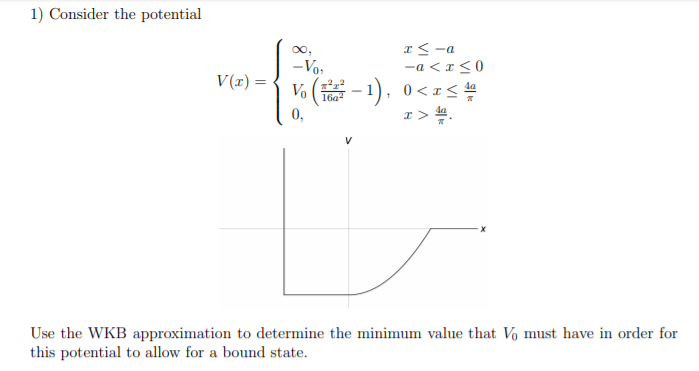 I< -a
-Vo,
-a < r < 0
V(r) =
Vo (-1). 0<rS 씀
4a
16a?
I> 4.
da
0,
Use the WKB approximation to determine the minimum value that Vo must have in order for
this potential to allow for a bound state.
