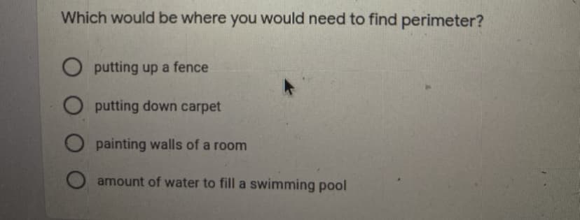 Which would be where you would need to find perimeter?
O putting up a fence
O putting down carpet
O painting walls of a room
amount of water to fill a swimming pool
