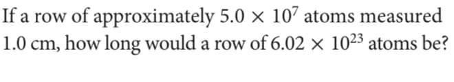 If a row of approximately 5.0 × 107 atoms measured
1.0 cm, how long would a row of 6.02 × 1023 atoms be?
