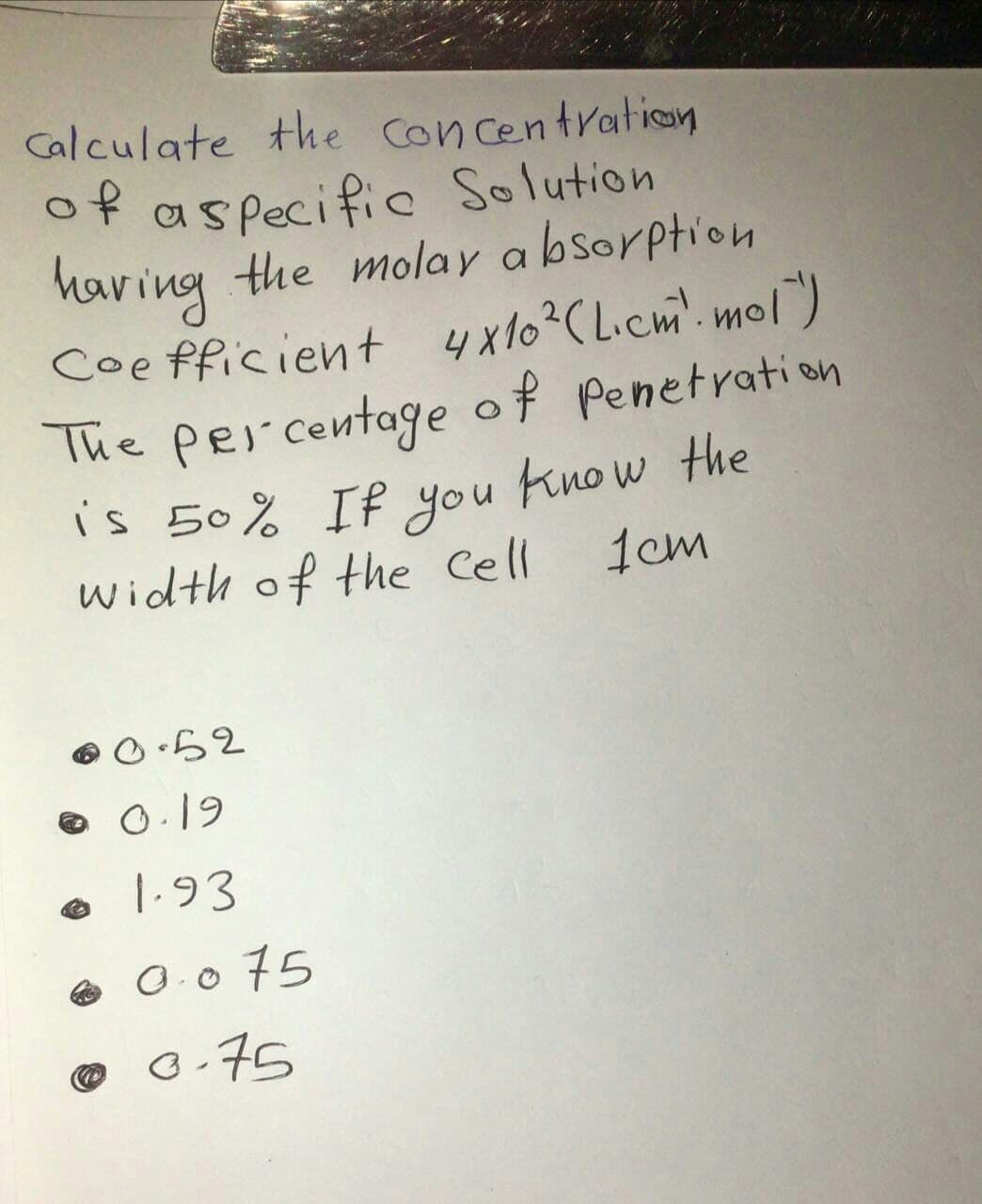 Calculate the Con centration
of aspecific Solution
having
Coe fficient 4x10?C Licm. mol)
The per centage of Penetration
is 50% If you know the
width of the Cell
the molay a bsorption
1cm
O.19
1.93
e O.0 75
®
6.75
