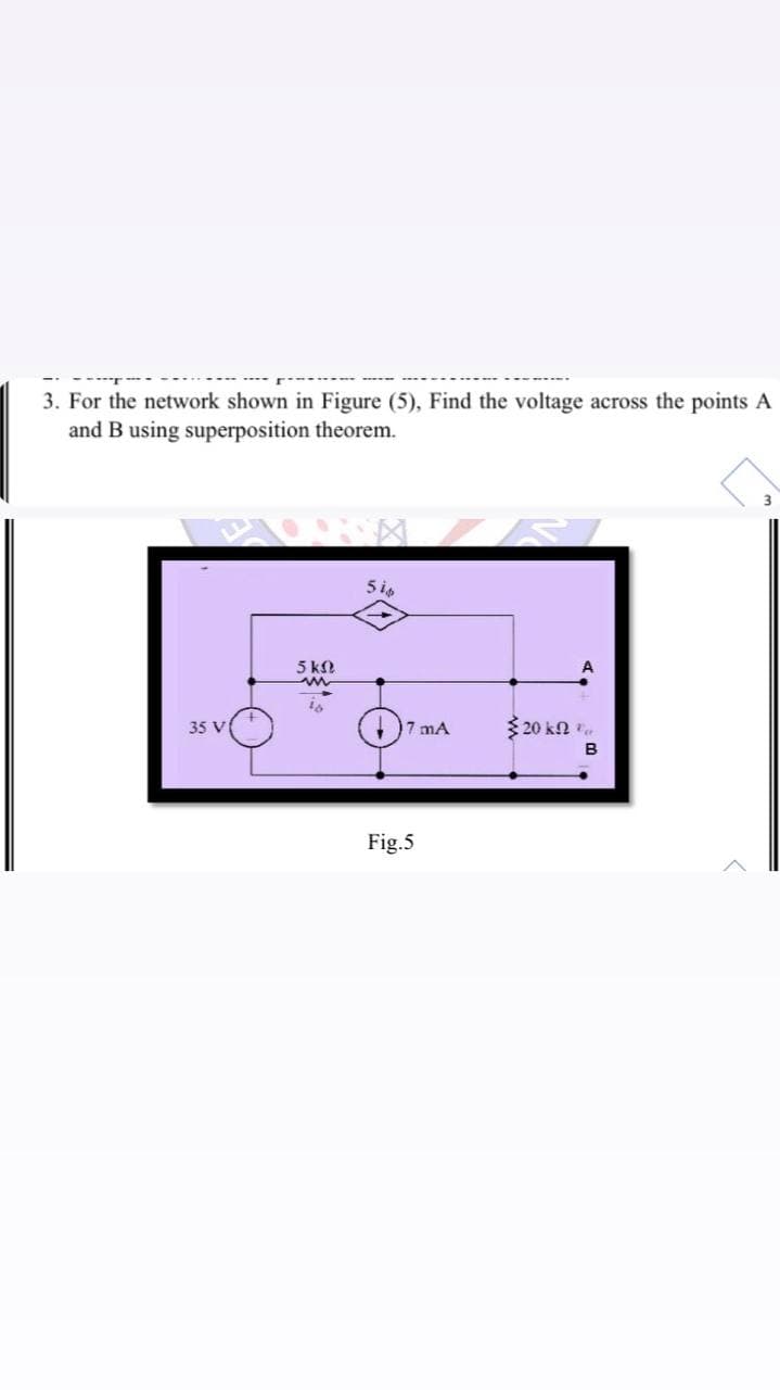 3. For the network shown in Figure (5), Find the voltage across the points A
and B using superposition theorem.
5 k
35 V
7 mA
$ 20 kn .
B
Fig.5
