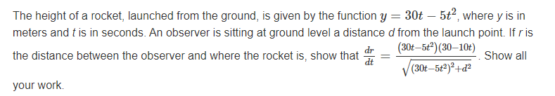 The height of a rocket, launched from the ground, is given by the function y = 30t – 5t2, where y is in
meters and t is in seconds. An observer is sitting at ground level a distance d from the launch point. If ris
dr
(30t–5t) (30–10t)
the distance between the observer and where the rocket is, show that
dt
Show all
(30t–5t²)²+ď²
your work.
