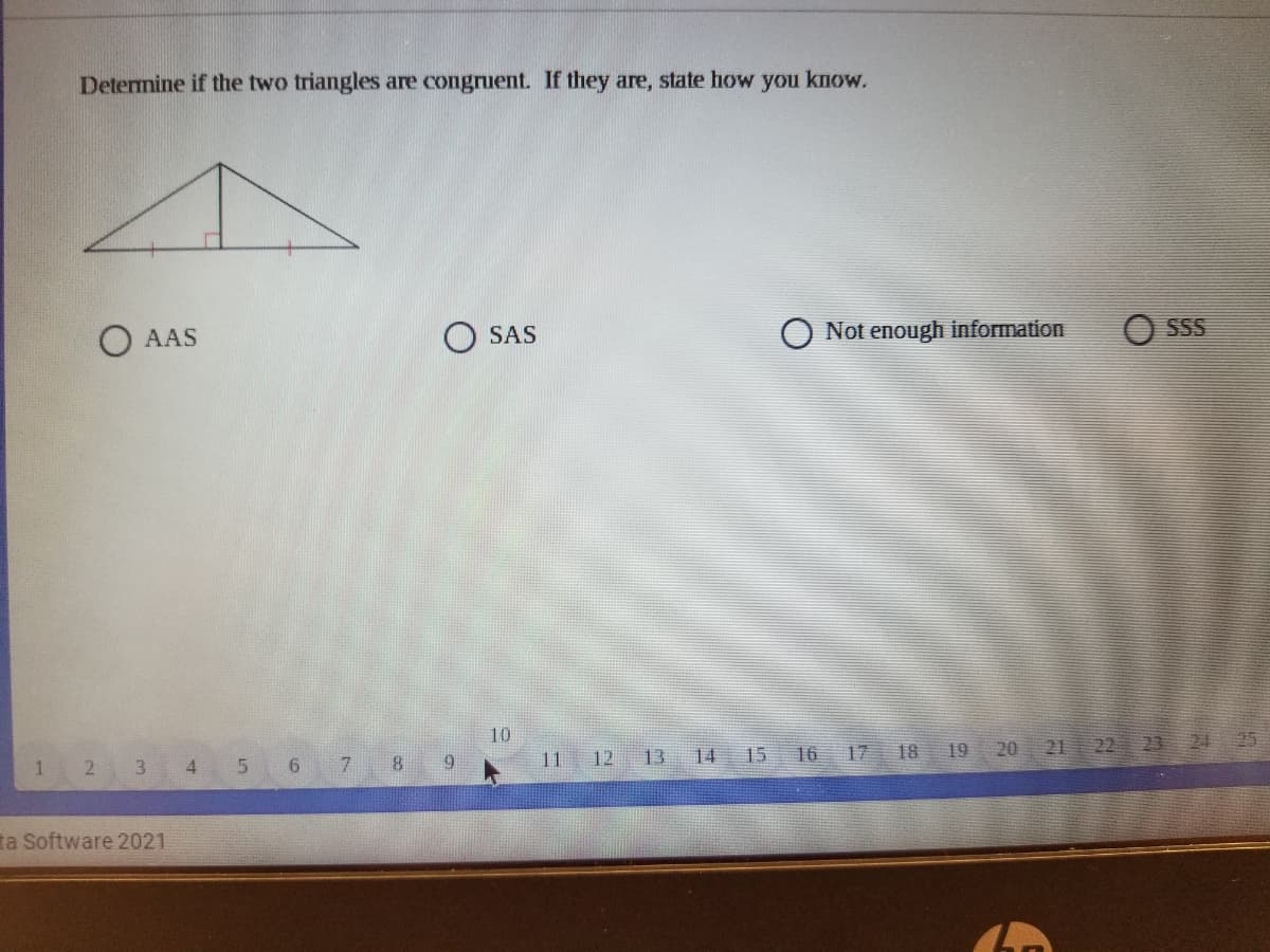 Determine if the two triangles are congruent. If they are, state how you know.
AAS
O SAS
Not enough information
SSS
10
2 3
9.
17
20 21 22 23 24 25
1
4
7
11
12
13
14
15
16
18
19
ta Software 2021
