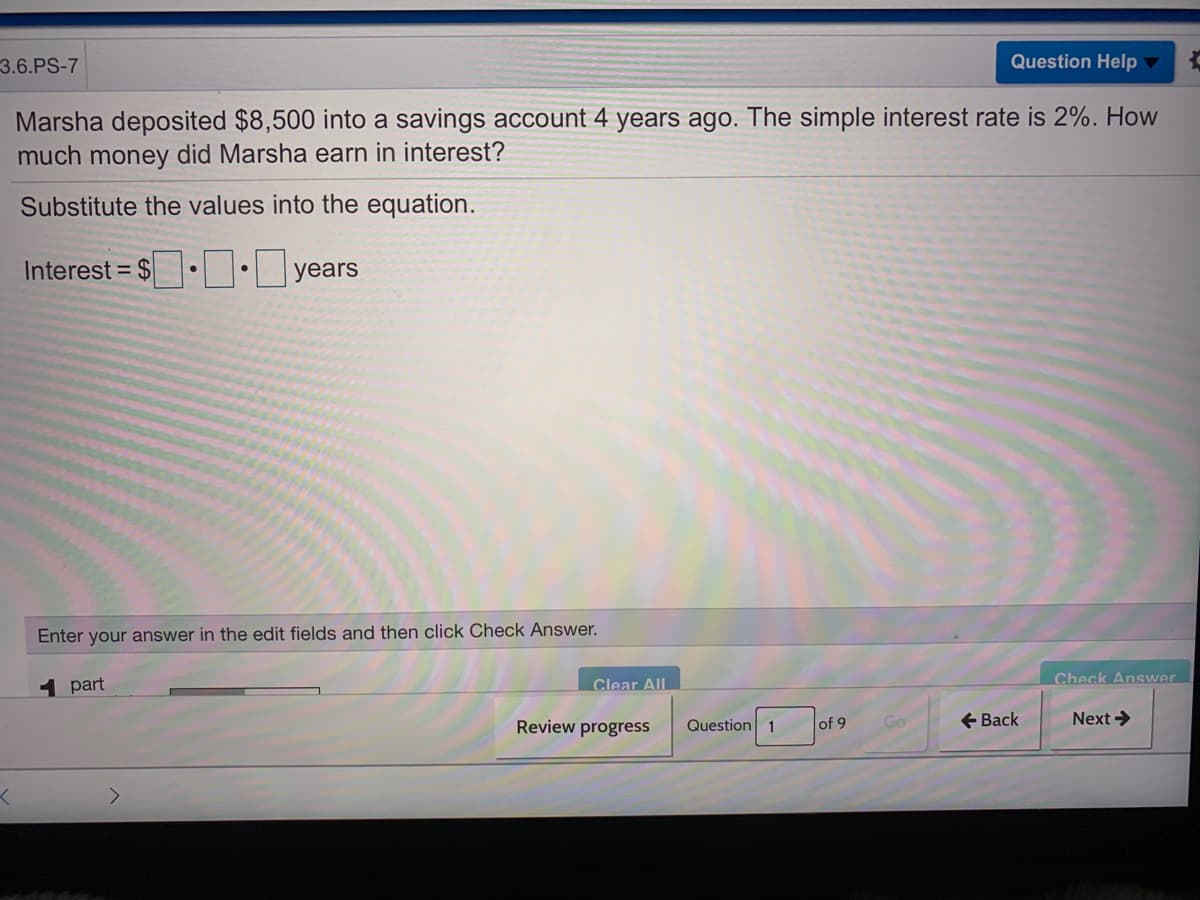 3.6.PS-7
Question Help
Marsha deposited $8,500 into a savings account 4 years ago. The simple interest rate is 2%. How
much money did Marsha earn in interest?
Substitute the values into the equation.
Interest = $• : years
Enter your answer in the edit fields and then click Check Answer.
1 part
Clear All
Check Answer
Review progress
Question 1
of 9
Go
+ Back
Next >
