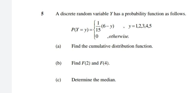 5
A discrete random variable Y has a probability function as follows.
-(6- y)
P(Y = y) ={15
, y=1,2,3,4,5
,otherwise.
(a)
Find the cumulative distribution function.
(b)
Find F(2) and F(4).
(c)
Determine the median.
