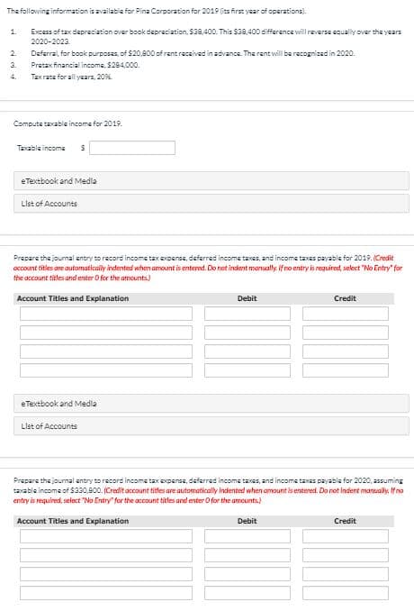 The following information is available for Pina Corporation for 2019 (its first year of operations).
1.
Excess of tax depreciation over book dapreciation, $38,400. This $38,400 difference will reverse squally over the years
2020-2023.
2.
Deferral, for book purposes, of $20,800 of rentrecsived in advance. The rent will be recognized in 2020.
3.
Pretax financial income, $284,000.
4.
Tax rate for all yaars, 20%.
Computa taxable income for 2019.
Taxable incoma
eTextbook and Medla
List of Accounts
Prepare the journal antry to record income taxepense, daferred income taxes, and income taxas payable for 2019. (Credit
occount titles are automatically indented when amount is entered. Do not indent manually if no entry is required, select "No Entry" for
the account titles and enter O for the amcunts)
Account Titles and Explanation
Debit
Credit
eTextbook and Medla
List of Accounts
Prepare the journal antry to record income tax oxpense, deferred income taxes, and income taxas payable for 2020, assuming
taxable income of $330,800. (Credit account titles are automatically indented when amount is entered. Do not indent manuaily. If no
entry is required, seiect "No Entry" for the account titles and enter O for the amounts)
Account Titles and Explanation
Debit
Credit
