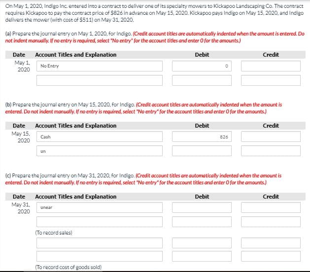 On May 1. 2020, Indigo Inc entered into a contract to deliver one of its specialty mowers to Kickapoo Landscaping Co. The contract
requires Kickapoo to pay the contract price of $826 in advance on May 15, 2020. Kickapoo pays Indigo on May 15, 2020, and Indigo
delivers the mower (with cost of $511) on May 31, 2020.
(a) Prepare the journal entry on May 1, 2020, for Indigo. (Credit account titles are automatically indented when the amount is entered. Do
not indent manually. If no entry is required, select "No entry" for the account titles and enter O for the amounts.)
Date
Account Titles and Explanation
Debit
Credit
May 1,
No Entry
2020
(b) Prepare the journal entry on May 15, 2020, for Indigo. (Credit account titles are automatically indented when the amount is
entered. Do not indent manually. If no entry is required, select "No entry" for the account titles and enter O for the amounts.)
Date Account Titles and Explanation
May 15.
Debit
Credit
Cash
826
2020
un
(C) Prepare the journal entry on May 31, 2020, for Indigo. (Credit account titles are automatically indented when the amount is
entered. Do not indent manually. If no entry is required, select "No entry" for the account titles and enter O for the amounts.)
Date Account Titles and Explanation
May 31,
Debit
Credit
unear
2020
(To record sales)
(To record cost of goods sold)
