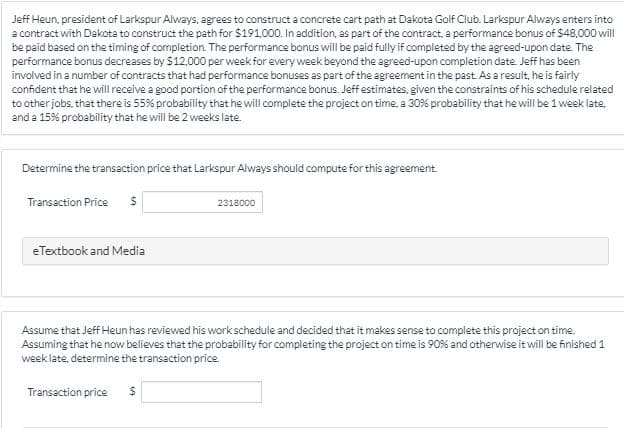 Jeff Heun, president of Larkspur Always, agrees to construct a concrete cart path at Dakota Golf Club. Larkspur Always enters into
a contract with Dakota to construct the path for $191000. In addition, as part of the contract, a performance bonus of $48,000 will
be paid based on the timing of completion. The performance bonus will be paid fully if completed by the agreed-upon date The
performance bonus decreases by $12,000 per week for every week beyond the agreed-upon completion date. Jeff has been
involved in a number of contracts that had performance bonuses as part of the agreement in the past. As a result, he is fairly
confident that he will receive a good portion of the performance bonus. Jeff estimates, given the constraints of his schedule related
to other jobs, that there is 55% probability that he will complete the project on time, a 30% probability that he will be 1 week late,
and a 15% probability that he will be 2 weeks late.
Determine the transaction price that Larkspur Always should compute for this agreement.
Transaction Price
2318000
eTextbook and Media
Assume that Jeff Heun has reviewed his workschedule and decided that it makes sense to complete this project on time.
Assuming that he now believes that the probability for completing the project on time is 90% and otherwise it will be finished 1
week late, determine the transaction price.
Transaction price
