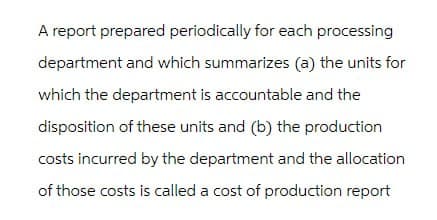 A report prepared periodically for each processing
department and which summarizes (a) the units for
which the department is accountable and the
disposition of these units and (b) the production
costs incurred by the department and the allocation
of those costs is called a cost of production report