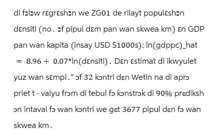 di fɔlbw rɛgrεshɔn we ZG01 de rilayt populɛshɔn
dɛnsiti (no. of pipul dɛm pan wan skwea km) En GDP
pan wan kapita (insay USD $1000s): In(gdppc)_hat
= 8.96 + 0.07*In(dɛnsiti). Den Estimat di ikwyulet
yuz wan sɛmpl." of 32 kɔntri dɛn Wetin na di aprɔ
priet t - valyu from di tebul fɔ konstrɔk di 90% prediksh
ɔn intaval fɔ wan kontri we get 3677 pipul dɛn fɔ wan
skwea km.