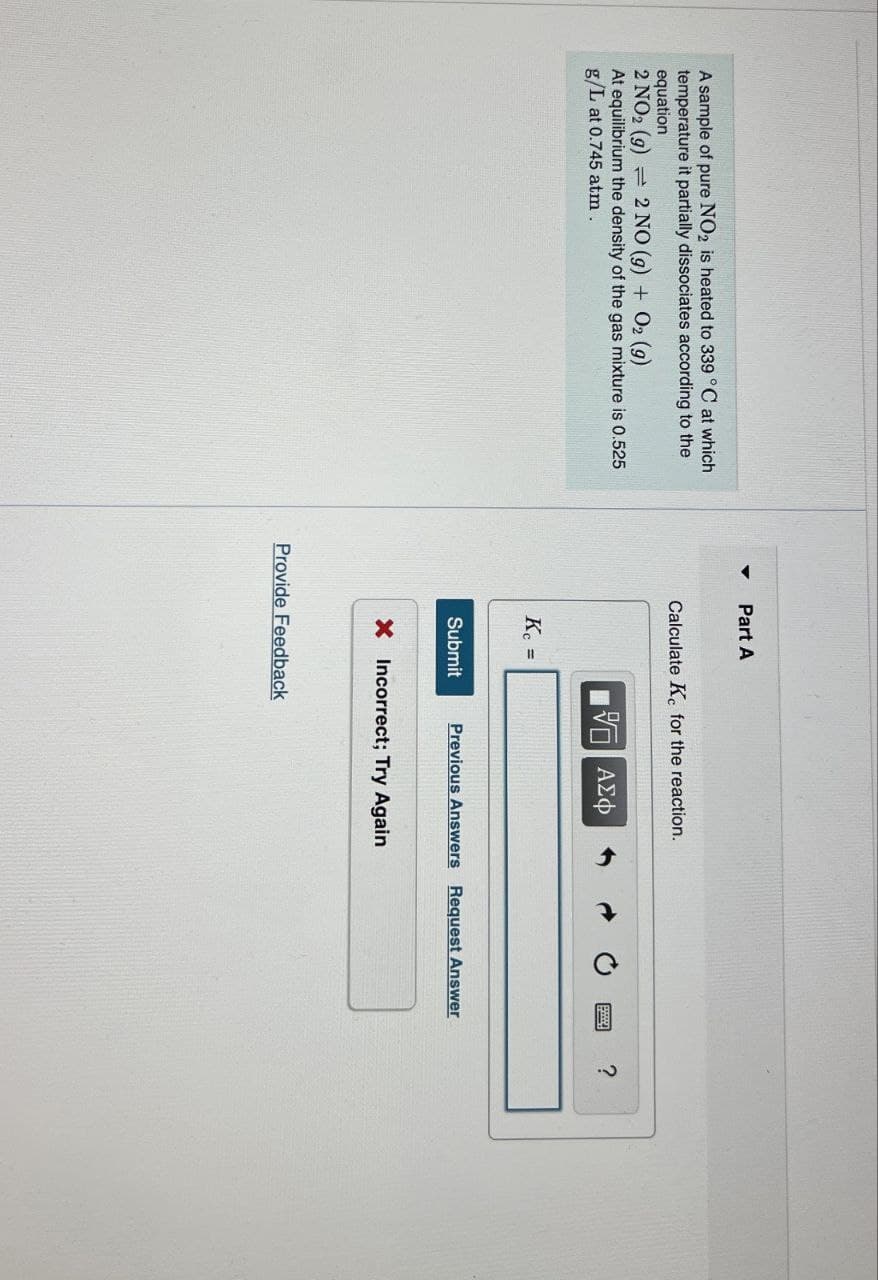 A sample of pure NO2 is heated to 339 °C at which
temperature it partially dissociates according to the
equation
2 NO2 (g) 2 NO (g) + O2 (g)
At equilibrium the density of the gas mixture is 0.525
g/L at 0.745 atm .
Part A
Calculate Kc for the reaction.
ΜΕ ΑΣΦ
?
Kc
Submit
Previous Answers Request Answer
X Incorrect; Try Again
Provide Feedback