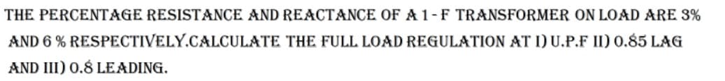 **Transformer Full Load Regulation Calculation:**

The percentage resistance and reactance of a 1-phase transformer on load are 3% and 6% respectively. Calculate the full load regulation at:

1) Unity Power Factor (U.P.F)
2) 0.85 Lagging Power Factor
3) 0.8 Leading Power Factor