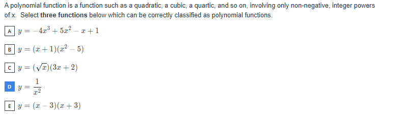 A polynomial function is a function such as a quadratic, a cubic, a quartic, and so on, involving only non-negative, integer powers
of x. Select three functions below which can be correctly classified as polynomial functions.
A y = -4x³ +5x²-x+1
By = (x+1) (x² – 5)
cy=(√x) (3x + 2)
D y =
x2
Ey= (x − 3)(x + 3)