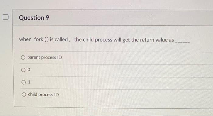 Question 9
when fork () is called, the child process will get the return value as
O parent process ID
O 1
O child process ID
