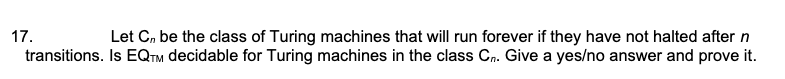 17.
Let C, be the class of Turing machines that will run forever if they have not halted after n
transitions. Is EQTM decidable for Turing machines in the class Cn. Give a yes/no answer and prove it.
