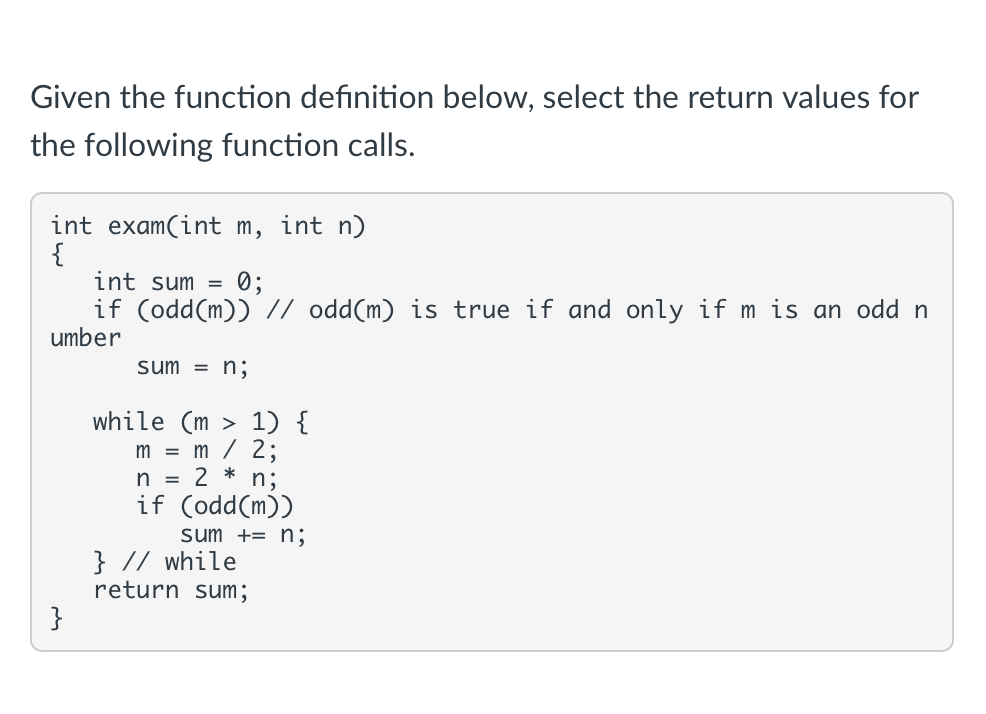 Given the function definition below, select the return values for
the following function calls.
int exam(int m, int n)
{
int sum =
if (odd(m)) // odd(m) is true if and only if m is an odd n
umber
0;
sum = n;
while (m > 1) {
m = m / 2;
n = 2 * n;
if (odd(m))
sum += n;
} // while
return sum;
}
