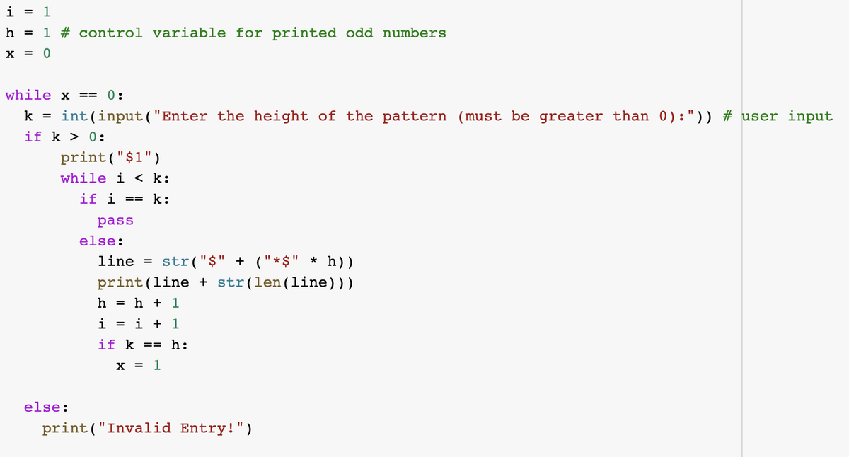 i = 1
h = 1 # control variable for printed odd numbers
X = 0
while x ==
0:
int(input ("Enter the height of the pattern (must be greater than 0):")) # user input
if k > 0:
k
print("$1")
while i < k:
if i
== k:
pass
else:
line =
str("$" + ("*$" * h))
print(line + str(len(line)))
h
= h + 1
i
i + 1
%3D
if k
== h:
X = 1
else:
print("Invalid Entry!")
