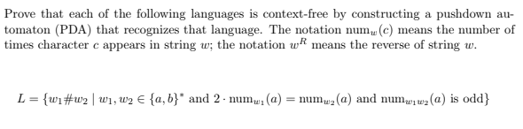 Prove that each of the following languages is context-free by constructing a pushdown au-
tomaton (PDA) that recognizes that language. The notation num (c) means the number of
times character c appears in string uw; the notation wf means the reverse of string w.
L = {wi#w2 | w1, w2 E {a, b}* and 2 - numu
(a)
= numu2 (a) and numwiw2(@) is odd}
