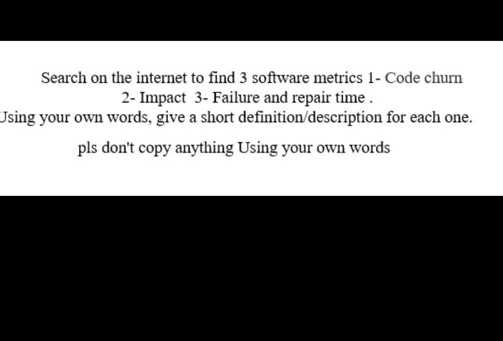 Search on the internet to find 3 software metrics 1- Code churn
2- Impact 3- Failure and repair time.
Jsing your own words, give a short definition/description for each one.
pls don't copy anything Using your own words
