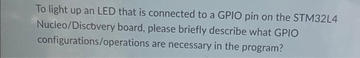 To light up an LED that is connected to a GPIO pin on the STM32L4
Nucleo/Discovery board, please briefly describe what GPIO
configurations/operations are necessary in the program?
